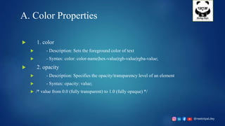@neelotpal.dey
A. Color Properties
 1. color
 - Description: Sets the foreground color of text
 - Syntax: color: color-name|hex-value|rgb-value|rgba-value;
 2. opacity
 - Description: Specifies the opacity/transparency level of an element
 - Syntax: opacity: value;
 /* value from 0.0 (fully transparent) to 1.0 (fully opaque) */
 