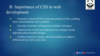 @neelotpal.dey
B. Importance of CSS in web
development
 - Separates content (HTML) from presentation (CSS), enabling
better maintainability and reusability.
 - Provides consistent styling across multiple web pages.
 - Enhances the overall user experience by creating visually
appealing and accessible designs.
 - Enables responsive design, allowing websites to adapt to
different devices and screen sizes.
 