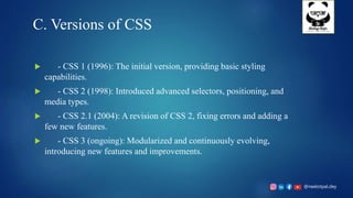 @neelotpal.dey
C. Versions of CSS
 - CSS 1 (1996): The initial version, providing basic styling
capabilities.
 - CSS 2 (1998): Introduced advanced selectors, positioning, and
media types.
 - CSS 2.1 (2004): A revision of CSS 2, fixing errors and adding a
few new features.
 - CSS 3 (ongoing): Modularized and continuously evolving,
introducing new features and improvements.
 