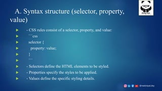 @neelotpal.dey
A. Syntax structure (selector, property,
value)
 - CSS rules consist of a selector, property, and value:
 ```css
 selector {
 property: value;
 }
 ```
 - Selectors define the HTML elements to be styled.
 - Properties specify the styles to be applied.
 - Values define the specific styling details.
 