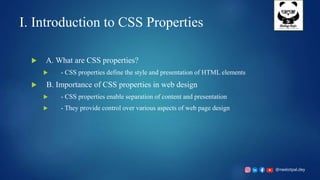 @neelotpal.dey
I. Introduction to CSS Properties
 A. What are CSS properties?
 - CSS properties define the style and presentation of HTML elements
 B. Importance of CSS properties in web design
 - CSS properties enable separation of content and presentation
 - They provide control over various aspects of web page design
 