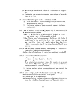 (a) How many 5-element multi-subsets of a 10-element set are possi-
         ble?
     (b) Generalize your result to m-element multi-subsets of an n-ele-
         ment set (m < n).

M9. Consider the vector space of all n x n matrices over  .
     (a) Show that there is a basis consisting of only symmetric and
          skew-symmetric matrices.
     (b) Find out the number of skew-symmetric matrices this basis
          must contain.

M10. Let R be the field of reals. Let R[x] be the ring of polynomials over
     R, with the usual operations.
     (a) Let I  R[x] be the set of polynomials of the form a0 +a1x +....
         + anxn with a0 = a1 = 0. Show that I is an ideal.
     (b) Let P be the set of polynomials over R of degree  1. Define 
         and  on P by (a0 +a1x)  (b0 +b1 x) = (a0 + b0)+(a1 +b1)x and
         (a0 +a1x)  (b0 + b1x) = a0b0 + (a1b0 +a0b1)x. Show that (P, ,
          ) is a commutative ring. Is it an integral domain? Justify your
         answer.
M11. (a) If G is a group of order 24 and H is a subgroup of G of order 12,
          prove that H is a normal subgroup of G.
     (b) Show that a field of order 81 cannot have a subfield of order 27.

M12. (a) Consider the differential equation:
         d2y           dy
             2
               cos x     sin x  2 y cos 3 x  2 cos5 x.
          dx           dx
         By a suitable transformation, reduce this equation to a second
         order linear differential equation with constant coefficients.
         Hence or otherwise solve the equation.
      (b) Find the surfaces whose tangent planes all pass through the
          origin.
M13. (a) Draw a simple graph with the degree sequence (1,1,1,1,4).
     (b) Write down the adjacency matrix of the graph.
     (c) Find the rank of the above matrix.
     (d) Using definitions of characteristic root and characteristic vectors
         only, find out all the characteristic roots of the matrix in (b).



                                    10
 