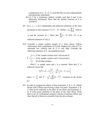 combinations of X1, X2, X3, X4 such that they are also independently
       and identically distributed.
   (b) Let X be a continuous random variable such that X and -X are
       identically distributed. Show that the density function of X is
       symmetric.

S9. Let t1, t2,…,tk be k independent and unbiased estimators of the same
                                                               k
                                                                  ti
    parameter  with variances  1 ,  2 , k . Define t as  . Find E(
                                   2   2     2

                                                             i 1 k
                                                   k

      t ) and the variance of t . Show that        (t
                                                  i 1
                                                         i    t ) 2 /{k ( k  1)} is an

     unbiased estimator of var( t ).

S10. Consider a simple random sample of n units, drawn without
     replacement from a population of N units. Suppose the value of Y1 is
     unusually low whereas that of Yn is very high. Consider the
     following estimator of Y , the population mean.

          y  c, if the sample contains unit 1 but not unit N ;
      ˆ 
     Y   y  c, if the sample contains unit N but not unit 1;
          y , for all other samples;
         
                                                               ˆ
        where y is sample mean and c is a constant. Show that Y is
     unbiased. Given that
                       ˆ            S2    2c                
                   V (Y )  (1  f )         (Y N Y 1 nc)
                                     n   N 1               
                 n           1 N
     where f 
                 N
                   and S2        (Yi  Y ) 2 , comment on the choice
                            N  1 i 1
     of c.

S11. In order to compare the effects of four treatments A, B, C, D, a block
     design with 2 blocks each having 3 plots was used. Treatments A, B,
     C were given randomly to the plots of one block and treatments A,
     B, D were given randomly to the plots of the other block. Write
     down a set of 3 orthogonal contrasts with the 4 treatment effects and
     show that all of them are estimable from the above design.



                                       13
 