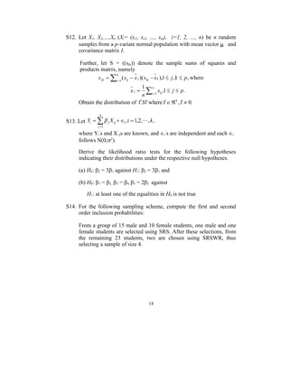 S12. Let X1, X2,…,Xn (Xi= (xi1, xi2, …, xip), i=1, 2, …, n) be n random
     samples from a p-variate normal population with mean vector  and
     covariance matrix I.

       Further, let S = ((sjk)) denote the sample sums of squares and
       products matrix, namely
               s jk  i 1 ( xij  x j )( xik  x k ),1  j , k  p, where
                       n


                                    1 n
                                 xj  xij ,1  j  p.
                                    n i 1
      Obtain the distribution of ' S where  k ,   0.

                 4
S13. Let Yi    j X ij  i , i  1,2,, k ,
                j 1

      where Yi’s and X’ijs are known, and i’s are independent and each i
      follows N(0,2).

      Derive the likelihood ratio tests for the following hypotheses
      indicating their distributions under the respective null hypotheses.

      (a) H0: 2 = 31 against H1: 2 = 31, and

      (b) H0: 1 = 2, 3 = 4, 3 = 22 against

          H1: at least one of the equalities in H0 is not true

S14. For the following sampling scheme, compute the first and second
     order inclusion probabilities:

      From a group of 15 male and 10 female students, one male and one
      female students are selected using SRS. After these selections, from
      the remaining 23 students, two are chosen using SRSWR, thus
      selecting a sample of size 4.




                                          14
 