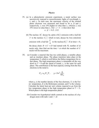 Physics

P1. (a) In a photoelectric emission experiment, a metal surface was
        successively exposed to monochromatic lights of wavelength λ1,
        λ2 and λ3. In each case, the maximum velocity of the emitted
        photo electrons was measured and found to be α, β and γ,
        respectively. λ3 was 10% higher in value than λ1, whereas λ2 was
        10% lower in value than λ1. If β : γ = 4 : 3, then show that
                           α : β = 93 : 85.
                       A                     4
      (b) The nucleus BZ decays by alpha ( He2 ) emission with a half-life
                               4
         T to the nucleus C ZA 2 which in turn, decays by beta (electron)
                                   T                     
         emission with a half-life     to the nucleus DZA14 . If at time t  0 ,
                                   4
         the decay chain B  C  D had started with B0 number of B
         nuclei only, then find out the time t at which the number of C
         nuclei will be maximum.

P2.    (a) Consider a material that has two solid phases, a metallic phase
           and an insulator phase. The phase transition takes place at the
           temperature T0 which is well below the Debye temperature for ei-
           ther phase. The high temperature phase is metastable all the way
           down to T = 0 and the speed of sound, cs, is the same for each
           phase. The contribution to the heat capacity coming from the free
           electrons to the metal is

                                                      k
                      C e=e V  T ,        =3 2
                                                     4T F


         where ρe is the number density of the free electrons, TF is the Fer-
         mi temperature, K is the Boltzmann constant, and V is the volume.
         Calculate the latent heat per unit volume required to go from the
         low temperature phase to the high temperature phase at T = T0.
         Which phase is the high temperature phase?

      (b) Consider two hypothetical shells centred on the nucleus of a hy-
          drogen atom with radii r and r + dr.


                                       15
 