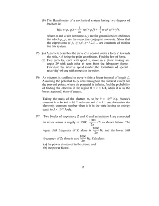 (b) The Hamiltonian of a mechanical system having two degrees of
        freedom is:
                                    1               1
                 H(x, y; px, py) =    (px2 + py2) +   m 2(x2 + y2),
                                   2m               2
        where m and  are constants; x, y are the generalized co-ordinates
        for which px, py are the respective conjugate momenta. Show that
        the expressions (x py -y px)n, n=1,2,3,… are constants of motion
        for this system.

P5. (a) A particle describes the curve rn = acosnθ under a force P towards
        the pole, r, θ being the polar coordinates. Find the law of force.
    (b) Two particles, each with speed v, move in a plane making an
        angle 2θ with each other as seen from the laboratory frame.
        Calculate the relative speed (under the formalism of special
        relativity) of one with respect to the other.

P6. An electron is confined to move within a linear interval of length L.
    Assuming the potential to be zero throughout the interval except for
    the two end points, where the potential is infinite, find the probability
    of finding the electron in the region 0 < x < L/4, when it is in the
    lowest (ground) state of energy.

     Taking the mass of the electron me to be 9  10-31 Kg, Planck's
     constant h to be 6.6  10-34 Joule-sec and L = 1.1 cm, determine the
     electron's quantum number when it is in the state having an energy
     equal to 5  10-32 Joule.

P7. Two blocks of impedance Z1 and Z2 and an inductor L are connected
                                           1000
    in series across a supply of 300V,           Hz as shown below. The
                                            2
                                              1000
    upper 3dB frequency of Z1 alone is             Hz and the lower 3dB
                                               2
                                  1000
    frequency of Z2 alone is also       Hz. Calculate:
                                    2
    (a) the power dissipated in the circuit, and
    (b) the power factor.




                                     17
 