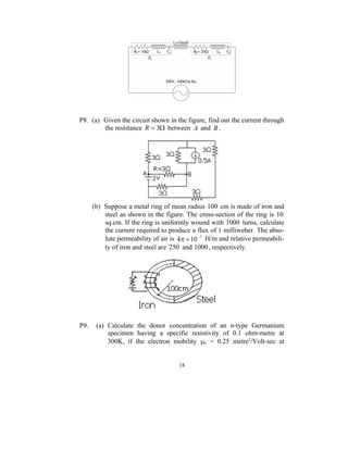 P8. (a) Given the circuit shown in the figure, find out the current through
        the resistance R  3 between A and B .




      (b) Suppose a metal ring of mean radius 100 cm is made of iron and
          steel as shown in the figure. The cross-section of the ring is 10
          sq.cm. If the ring is uniformly wound with 1000 turns, calculate
          the current required to produce a flux of 1 milliweber. The abso-
          lute permeability of air is 4  10 7 H/m and relative permeabili-
          ty of iron and steel are 250 and 1000 , respectively.




P9.    (a) Calculate the donor concentration of an n-type Germanium
           specimen having a specific resistivity of 0.1 ohm-metre at
           300K, if the electron mobility e = 0.25 metre2/Volt-sec at


                                      18
 
