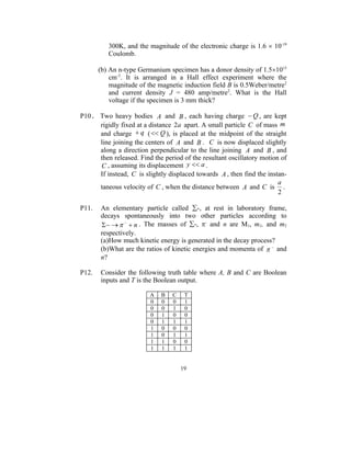 300K, and the magnitude of the electronic charge is 1.6  10-19
          Coulomb.

       (b) An n-type Germanium specimen has a donor density of 1.51015
           cm-3. It is arranged in a Hall effect experiment where the
           magnitude of the magnetic induction field B is 0.5Weber/metre2
           and current density J = 480 amp/metre2. What is the Hall
           voltage if the specimen is 3 mm thick?

P10. Two heavy bodies A and B , each having charge  Q , are kept
     rigidly fixed at a distance 2a apart. A small particle C of mass m
     and charge  q (  Q ), is placed at the midpoint of the straight
     line joining the centers of A and B . C is now displaced slightly
     along a direction perpendicular to the line joining A and B , and
     then released. Find the period of the resultant oscillatory motion of
     C , assuming its displacement y  a .
     If instead, C is slightly displaced towards A , then find the instan-
                                                                       a
     taneous velocity of C , when the distance between A and C is .
                                                                       2

P11.   An elementary particle called -, at rest in laboratory frame,
       decays spontaneously into two other particles according to
             n . The masses of -, - and n are M1, m1, and m2
       respectively.
       (a)How much kinetic energy is generated in the decay process?
       (b)What are the ratios of kinetic energies and momenta of   and
       n?

P12.   Consider the following truth table where A, B and C are Boolean
       inputs and T is the Boolean output.

                         A   B   C    T
                         0   0   0    1
                         0   0   1    0
                         0   1   0    0
                         0   1   1    1
                         1   0   0    0
                         1   0   1    1
                         1   1   0    0
                         1   1   1    1


                                     19
 