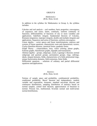 GROUP B

                                Mathematics
                             (B.Sc. Hons. level)

In addition to the syllabus for Mathematics in Group A, the syllabus
includes:

Calculus and real analysis – real numbers, basic properties; convergence
of sequences and series; limits, continuity, uniform continuity of
functions; differentiability of functions of one or more variables and
applications. Indefinite integral, fundamental theorem of Calculus,
Riemann integration, improper integrals, double and multiple integrals and
applications. Sequences and series of functions, uniform convergence.
Linear algebra – vector spaces and linear transformations; matrices and
systems of linear equations, characteristic roots and characteristic vectors,
Cayley-Hamilton theorem, canonical forms, quadratic forms.
Graph Theory – connectedness, trees, vertex coloring, planar graphs,
Eulerian graphs, Hamiltonian graphs, digraphs and tournaments.
Abstract algebra – groups, subgroups, cosets, Lagrange’s theorem; normal
subgroups and quotient groups; permutation groups; rings, subrings,
ideals, integral domains, fields, characteristics of a field, polynomial rings,
unique factorization domains, field extensions, finite fields.
Differential equations – solutions of ordinary and partial differential
equations and applications.



                                 Statistics
                             (B.Sc. Hons. level)

Notions of sample space and probability, combinatorial probability,
conditional probability, Bayes' theorem and independence, random
variable and expectation, moments, standard univariate discrete and
continuous distributions, sampling distribution of statistics based on
normal samples, central limit theorem, approximation of binomial to
normal. Poisson law, multinomial, bivariate normal and multivariate
normal distributions.




                                      2
 