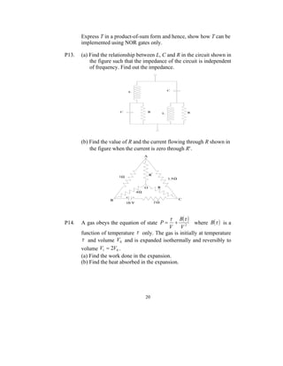 Express T in a product-of-sum form and hence, show how T can be
       implemented using NOR gates only.

P13.   (a) Find the relationship between L, C and R in the circuit shown in
           the figure such that the impedance of the circuit is independent
           of frequency. Find out the impedance.




       (b) Find the value of R and the current flowing through R shown in
           the figure when the current is zero through R.




                                                B  
P14.   A gas obeys the equation of state P              where B   is a
                                               V V2
       function of temperature  only. The gas is initially at temperature
        and volume V0 and is expanded isothermally and reversibly to
       volume V1  2V0 .
       (a) Find the work done in the expansion.
       (b) Find the heat absorbed in the expansion.




                                    20
 
