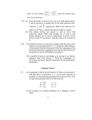  S       P 
       (Hint: Use the relation           where the symbols have
                                V      V
       their usual meaning.)

P15. (a) From the Earth, an observer sees two very high speed rockets
         A and B moving in a straight line in the same direction with
                     c       2c
         velocities     and      respectively. What is the velocity of B
                     2       3
         relative to A? Here, c denotes the speed of light in vacuum.
     (b) Two objects having rest masses m1 and m2 move with
         relativistic speeds. Their total energies are E1 and E2 and
         kinetic energies are K1 and K2 respectively. If 2m2E1=5m1E2
         and K1 is only 5% less than E1, find the value of K2 in terms of
         E2.

P16.   (a) A particle of mass m is moving in a plane under the action of an
           attractive force proportional to 1/r2, r being the radial distance
           of the particle from the fixed point. Write the Lagrangian of the
           system and using the Lagrangian show that the areal velocity of
           the particle is conserved (Kepler's second law).

       (b) A particle of mass m and charge q is moving in an electro-
           magnetic field with velocity v. Write the Lagrangian of
           the system and hence find the expression for the generalized
           momentum.


                            Computer Science

C1.    (a) A grammar is said to be left recursive if it has a non-terminal A
           such that there is a derivation A   A for some sequence of
           symbols α. Is the following grammar left-recursive? If so, write
           an equivalent grammar that is not left-recursive.

                          A → Bb          A→a
                          B →Cc           B→b
                          C → Aa          C→c

       (b) An example of a function definition in C language is given
           below:

                                     21
 