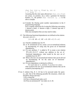 char fun (int a, float b, int c)
           { /* body */ … }
           Assuming that the only types allowed are char, int, float
           (no arrays, no pointers, etc.), write a grammar for function
           headers, i.e., the portion char fun(int a, …) in the
           above example.

       (c) Consider the floating point number representation in the C
           programming language.
           Give a regular expression for it using the following convention:
           l denotes a letter, d denotes a digit, S denotes sign and p
           denotes point.
           State any assumption that you may need to make.

  C2. The following functional dependencies are defined on the relation
       A, B, C , D, E , F  :
               { A → B, AB → C, BC → D, CD → E, E → A }

       (a) Find the candidate keys for  .
       (b) Is  normalized? If not, create a set on normalized relations
           by decomposing  using only the given set of functional
           dependencies.
       (c) If a new attribute F is added to  to create a new relation
             A, B, C , D, E , F  without any addition to the set of
            functional dependencies, what would be the new set of
            candidate keys for  ?
       (d) What is the new set of normalized relations that can be derived
            by decomposing  for the same set of functional
            dependencies?
       (e) If a new dependency is declared as follows:
                For each value of A , attribute F can have two values,
           what would be the new set of normalized relations that can be
           created by decomposing  ?

C3.(a) A relation R(A, B, C, D) has to be accessed under the query
       B=10(R). Out of the following possible file structures, which one
       should be chosen and why?
        i) R is a heap file.
        ii) R has a clustered hash index on B.
        iii) R has an unclustered B+ tree index on (A, B).

                                    22
 