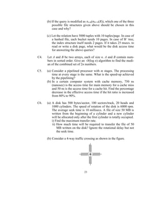 (b) If the query is modified as A,B(B=10(R)), which one of the three
          possible file structures given above should be chosen in this
          case and why?

      (c) Let the relation have 5000 tuples with 10 tuples/page. In case of
          a hashed file, each bucket needs 10 pages. In case of B+ tree,
          the index structure itself needs 2 pages. If it takes 25 msecs. to
          read or write a disk page, what would be the disk access time
          for answering the above queries?

C4.   Let A and B be two arrays, each of size n. A and B contain num-
      bers in sorted order. Give an O(log n) algorithm to find the medi-
      an of the combined set of 2n numbers.

C5.   (a) Consider a pipelined processor with m stages. The processing
          time at every stage is the same. What is the speed-up achieved
          by the pipelining?
      (b) In a certain computer system with cache memory, 750 ns
          (nanosec) is the access time for main memory for a cache miss
          and 50 ns is the access time for a cache hit. Find the percentage
          decrease in the effective access time if the hit ratio is increased
          from 80% to 90%.

C6.   (a) A disk has 500 bytes/sector, 100 sectors/track, 20 heads and
          1000 cylinders. The speed of rotation of the disk is 6000 rpm.
          The average seek time is 10 millisecs. A file of size 50 MB is
          written from the beginning of a cylinder and a new cylinder
          will be allocated only after the first cylinder is totally occupied.
          i) Find the maximum transfer rate.
          ii) How much time will be required to transfer the file of 50
              MB written on the disk? Ignore the rotational delay but not
              the seek time.

      (b) Consider a 4-way traffic crossing as shown in the figure.




                                    23
 