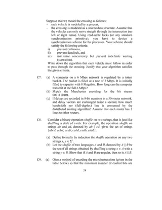 Suppose that we model the crossing as follows:
      - each vehicle is modeled by a process,
      - the crossing is modeled as a shared data structure. Assume that
           the vehicles can only move straight through the intersection (no
           left or right turns). Using read-write locks (or any standard
           synchronization primitive), you have to device a
           synchronization scheme for the processes. Your scheme should
           satisfy the following criteria:
       i)       prevent collisions,
       ii)      prevent deadlock, and
       iii)     maximize concurrency but prevent indefinite waiting
                (starvation).
       Write down the algorithm that each vehicle must follow in order
       to pass through the crossing. Justify that your algorithm satisfies
       the given criteria.

C7.   (a) A computer on a 6 Mbps network is regulated by a token
          bucket. The bucket is filled at a rate of 2 Mbps. It is initially
          filled to capacity with 8 Megabits. How long can the computer
          transmit at the full 6 Mbps?
      (b) Sketch the Manchester encoding for the bit stream
          0001110101.
      (c) If delays are recorded in 8-bit numbers in a 50-router network,
          and delay vectors are exchanged twice a second, how much
          bandwidth per (full-duplex) line is consumed by the
          distributed routing algorithm? Assume that each router has 3
          lines to other routers.

C8.    Consider a binary operation shuffle on two strings, that is just like
       shuffling a deck of cards. For example, the operation shuffle on
       strings ab and cd, denoted by ab || cd, gives the set of strings
       {abcd, acbd, acdb, cabd, cadb, cdab}.

      (a) Define formally by induction the shuffle operation on any two
          strings x, y  *.
      (b) Let the shuffle of two languages A and B, denoted by A || B be
          the set of all strings obtained by shuffling a string x  A with a
          string y  B. Show that if A and B are regular, then so is A || B.

C9.   (a)   Give a method of encoding the microinstructions (given in the
            table below) so that the minimum number of control bits are

                                    24
 