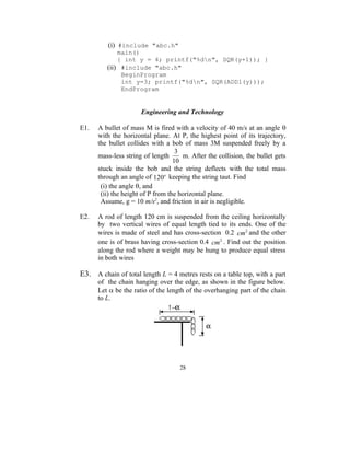 (i) #include "abc.h"
             main()
             { int y = 4; printf("%dn", SQR(y+1)); }
         (ii) #include "abc.h"
              BeginProgram
              int y=3; printf("%dn", SQR(ADD1(y)));
              EndProgram


                      Engineering and Technology

E1.   A bullet of mass M is fired with a velocity of 40 m/s at an angle 
      with the horizontal plane. At P, the highest point of its trajectory,
      the bullet collides with a bob of mass 3M suspended freely by a
                                    3
      mass-less string of length      m. After the collision, the bullet gets
                                   10
      stuck inside the bob and the string deflects with the total mass
      through an angle of 120o keeping the string taut. Find
       (i) the angle , and
       (ii) the height of P from the horizontal plane.
       Assume, g = 10 m/s2, and friction in air is negligible.

E2.   A rod of length 120 cm is suspended from the ceiling horizontally
      by two vertical wires of equal length tied to its ends. One of the
      wires is made of steel and has cross-section 0.2 cm 2 and the other
      one is of brass having cross-section 0.4 cm 2 . Find out the position
      along the rod where a weight may be hung to produce equal stress
      in both wires

E3. A chain of total length L = 4 metres rests on a table top, with a part
      of the chain hanging over the edge, as shown in the figure below.
      Let  be the ratio of the length of the overhanging part of the chain
      to L.




                                     28
 
