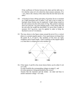 If the coefficient of friction between the chain and the table top is
      0.5, find the values of  for which the chain remains stationary. If 
      = 0.5, what is the velocity of the chain when the last link leaves the
      table?

E4.   A flywheel of mass 100 kg and radius of gyration 20 cm is mounted
      on a light horizontal axle of radius 2 cm, and is free to rotate on
      bearings whose friction may be neglected. A light string wound on
      the axle carries at its free end a mass of 5 kg. The system is released
      from rest with the 5 kg mass hanging freely. If the string slips off
      the axle after the weight has descended 2 m, prove that a couple of
      moment 10/2 kg.wt.cm. must be applied in order to bring the
      flywheel to rest in 5 revolutions.

E5. The truss shown in the figure rotates around the pivot O in a vertical
    plane at a constant angular speed . Four equal masses (m) hang from
    the points B, C, D and E. The members of the truss are rigid,
    weightless and of equal length. Find a condition on the angular speed
     so that there is compression in the member OE.




E6. If the inputs A and B to the circuit shown below can be either 0 volt
    or 5 volts,
    (i) what would be the corresponding voltages at output Z, and
    (ii) what operation is being performed by this circuit ?
    Assume that the transistor and the diodes are ideal and base to
    emitter saturation voltage = 0.5 volts.




                                     29
 