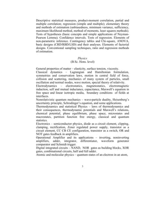 Descriptive statistical measures, product-moment correlation, partial and
multiple correlation; regression (simple and multiple); elementary theory
and methods of estimation (unbiasedness, minimum variance, sufficiency,
maximum likelihood method, method of moments, least squares methods).
Tests of hypotheses (basic concepts and simple applications of Neyman-
Pearson Lemma). Confidence intervals. Tests of regression. Elements of
non-parametric inference. Contingency tables and Chi-square, ANOVA,
basic designs (CRD/RBD/LSD) and their analyses. Elements of factorial
designs. Conventional sampling techniques, ratio and regression methods
of estimation.

                                Physics
                           (B.Sc. Hons. level)

General properties of matter – elasticity, surface tension, viscosity.
Classical dynamics – Lagrangian and Hamiltonian formulation,
symmetries and conservation laws, motion in central field of force,
collision and scattering, mechanics of many system of particles, small
oscillation and normal modes, wave motion, special theory of relativity.
Electrodynamics – electrostatics, magnetostatics, electromagnetic
induction, self and mutual inductance, capacitance, Maxwell’s equation in
free space and linear isotropic media, boundary conditions of fields at
interfaces.
Nonrelativistic quantum mechanics – wave-particle duality, Heisenberg’s
uncertainty principle, Schrodinger’s equation, and some applications.
Thermodynamics and statistical Physics – laws of thermodynamics and
their consequences, thermodynamic potentials and Maxwell’s relations,
chemical potential, phase equilibrium, phase space, microstates and
macrostates, partition function free energy, classical and quantum
statistics.
Electronics – semiconductor physics, diode as a circuit element, clipping,
clamping, rectification, Zener regulated power supply, transistor as a
circuit element, CC CB CE configuration, transistor as a switch, OR and
NOT gates feedback in amplifiers.
Operational Amplifier and its applications – inverting, noninverting
amplifiers, adder, integrator, differentiator, waveform generator
comparator and Schmidt trigger.
Digital integrated circuits – NAND, NOR gates as building blocks, XOR
gates, combinational circuits, half and full adder.
Atomic and molecular physics – quantum states of an electron in an atom,


                                    3
 