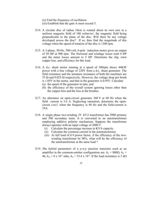 (ii) Find the frequency of oscillation.
     (iii) Establish that the gain A must exceed 3.

E14. A circular disc of radius 10cm is rotated about its own axis in a
     uniform magnetic field of 100 weber/m2, the magnetic field being
     perpendicular to the plane of the disc. Will there be any voltage
     developed across the disc? If so, then find the magnitude of this
     voltage when the speed of rotation of the disc is 1200 rpm.

E15. A 3-phase, 50-Hz, 500-volt, 6-pole induction motor gives an output
     of 50 HP at 900 rpm. The frictional and windage losses total 4 HP
     and the stator losses amount to 5 HP. Determine the slip, rotor
     copper loss, and efficiency for this load.

E16. A d.c. shunt motor running at a speed of 500rpm draws 44KW
     power with a line voltage of 220V from a d.c. shunt generator. The
     field resistance and the armature resistance of both the machines are
     55 Ω and 0.025 Ω respectively. However, the voltage drop per brush
     is 1.05V in the motor, and that in the generator is 0.95V. Calculate
     (a) the speed of the generator in rpm, and
     (b) the efficiency of the overall system ignoring losses other than
          the copper-loss and the loss at the brushes.

E17. An alternator on open-circuit generates 360 V at 60 Hz when the
     field current is 3.6 A. Neglecting saturation, determine the open-
     circuit e.m.f. when the frequency is 40 Hz and the field-current is
     24A.

E18. A single phase two-winding 20 KVA transformer has 5000 primary
     and 500 secondary turns. It is converted to an autotransformer
     employing additive polarity mechanism. Suppose the transformer
     always operates with an input voltage of 2000 V.
       (i) Calculate the percentage increase in KVA capacity.
       (ii) Calculate the common current in the autotransformer.
       (iii) At full load of 0.9 power factor, if the efficiency of the two-
             winding transformer be 90%, what will be the efficiency of
             the autotransformer at the same load ?

E19. The hybrid parameters of a p-n-p junction transistor used as an
     amplifier in the common-emitter configuration are: hie = 800, hfe =
     46, hoe = 8 x 10-5 mho, hre = 55.4 x 10-4. If the load resistance is 5 k

                                     32
 