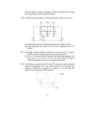 and the effective source resistance is 500 , calculate the voltage
     and current gains and the output resistance.

E20. Consider the circuit below, where all resistance values are in ohms.




     (a) Calculate the potential difference between the points A and B.
     (b) Also, determine the value of the current i supplied by the 6V
         battery.

E21. (a) Design a special purpose counter to count from 6 to 15 using a
         decade counter. Inverter gates may be used if required.
     (b) For a 5 variable Boolean function the following minterms are
         true: (0, 2, 3, 8, 10, 11, 16, 17, 18, 24, 25 and 26). Find a
         minimized Boolean expression using Karnaugh map.

E22. In the figure, consider that FF1 and FF2 cannot be set to a desired
     value by reset/preset line. The initial states of the flip-flops are
     unknown. Determine a sequence of inputs (x1, x2) such that the
     output is zero at the end of the sequence.

                                                      Output




                                    33
 