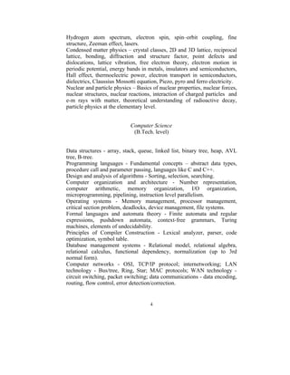 Hydrogen atom spectrum, electron spin, spin–orbit coupling, fine
structure, Zeeman effect, lasers.
Condensed matter physics – crystal classes, 2D and 3D lattice, reciprocal
lattice, bonding, diffraction and structure factor, point defects and
dislocations, lattice vibration, free electron theory, electron motion in
periodic potential, energy bands in metals, insulators and semiconductors,
Hall effect, thermoelectric power, electron transport in semiconductors,
dielectrics, Claussius Mossotti equation, Piezo, pyro and ferro electricity.
Nuclear and particle physics – Basics of nuclear properties, nuclear forces,
nuclear structures, nuclear reactions, interaction of charged particles and
e-m rays with matter, theoretical understanding of radioactive decay,
particle physics at the elementary level.


                            Computer Science
                             (B.Tech. level)


Data structures - array, stack, queue, linked list, binary tree, heap, AVL
tree, B-tree.
Programming languages - Fundamental concepts – abstract data types,
procedure call and parameter passing, languages like C and C++.
Design and analysis of algorithms - Sorting, selection, searching.
Computer organization and architecture - Number representation,
computer arithmetic, memory organization, I/O organization,
microprogramming, pipelining, instruction level parallelism.
Operating systems - Memory management, processor management,
critical section problem, deadlocks, device management, file systems.
Formal languages and automata theory - Finite automata and regular
expressions, pushdown automata, context-free grammars, Turing
machines, elements of undecidability.
Principles of Compiler Construction - Lexical analyzer, parser, code
optimization, symbol table.
Database management systems - Relational model, relational algebra,
relational calculus, functional dependency, normalization (up to 3rd
normal form).
Computer networks - OSI, TCP/IP protocol; internetworking; LAN
technology - Bus/tree, Ring, Star; MAC protocols; WAN technology -
circuit switching, packet switching; data communications - data encoding,
routing, flow control, error detection/correction.


                                     4
 