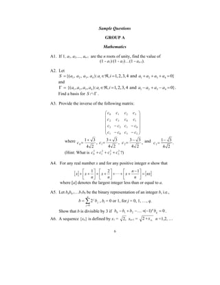 Sample Questions

                                    GROUP A

                                   Mathematics

A1. If 1, a1, a2,…, an-1 are the n roots of unity, find the value of
                               (1 - a1) (1 - a2)…(1 - an-1).

A2. Let
    S  {( a1 , a2 , a3 , a4 ) : ai , i  1, 2, 3, 4 and a1  a2  a3  a4  0}
    and
      {( a1 , a2 , a3 , a4 ) : ai , i  1, 2, 3, 4 and a1  a2  a3  a4  0}.
    Find a basis for S   .

A3. Provide the inverse of the following matrix:

                                     c0 c1       c2    c3 
                                                           
                                     c 2 c3      c0    c1 
                                    c  c        c1    c0 
                                     3      2
                                                            
                                    c  c        c3    c2 
                                     1      0              
         where c  1  3 , c  3  3 , c  3  3 , and c  1  3 .
                 0             1               2        3
                     4 2           4 2           4 2        4 2
         (Hint: What is c 0  c1  c 2  c3 ?)
                          2    2     2    2




A4. For any real number x and for any positive integer n show that

                x   x  1    x  2      x  n  1   nx
                                                        
                      n       n               n 
      where [a] denotes the largest integer less than or equal to a.

A5. Let bqbq-1…b1b0 be the binary representation of an integer b, i.e.,
                        q
                  b   2 j b j , bj = 0 or 1, for j = 0, 1, …, q.
                       j 0

     Show that b is divisible by 3 if b0  b1  b2   (1) bq  0 .
                                                            q


A6. A sequence {xn} is defined by x1 =           2, xn+1 =      2  x n , n =1,2, …

                                           6
 