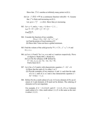 Show that f (x) vanishes at infinitely many points in (0,1).

   (b) Let f : [0,1]   be a continuous function with f(0) = 0. Assume
       that f  is finite and increasing on (0,1).
       Let g ( x)     f ( x)
                         x
                                x  (0,1) . Show that g is increasing.

M3. Let a1=1, and an = n(an-1+1) for n = 2, 3, …
    Let Pn  (1  a1 )(1  a 2 )(1  a n )
                  1         1          1


     Find n   Pn .
          lim

M4. Consider the function of two variables
               F(x,y) = 21x - 12x2 - 2y2 + x3 + xy2.
     (a) Find the points of local minima of F.
     (b) Show that F does not have a global minimum.

M5. Find the volume of the solid given by 0  y  2 x , x 2  y 2  4 and
    0 z x.

M6. (a) Let A, B and C be 1n, nn and n1 matrices respectively. Prove
        or disprove: Rank(ABC)  Rank(AC).
    (b) Let S be the subspace of R4 defined by
        S = {(a1, a2, a3, a4) : 5a1 - 2a3 -3a4 = 0}.
        Find a basis for S.

M7. Let A be a 33 matrix with characteristic equation 3  52  0.
     (i) Show that the rank of A is either 1 or 2.
     (ii) Provide examples of two matrices A1 and A2 such that the rank
          of A1 is 1, rank of A2 is 2 and Ai has characteristic equation 3 -
          52 = 0 for i = 1, 2.

M8. Define B to be a multi-subset of a set A if every element of B is an el-
    ement of A and elements of B need not be distinct. The ordering of
    elements in B is not important.

      For example, if A = {1,2,3,4,5} and B = {1,1,3}, B is a 3-element
      multi-subset of A. Also, multi-subset {1,1,3} is the same as the mul-
      ti-subset {1,3,1}.


                                            9
 