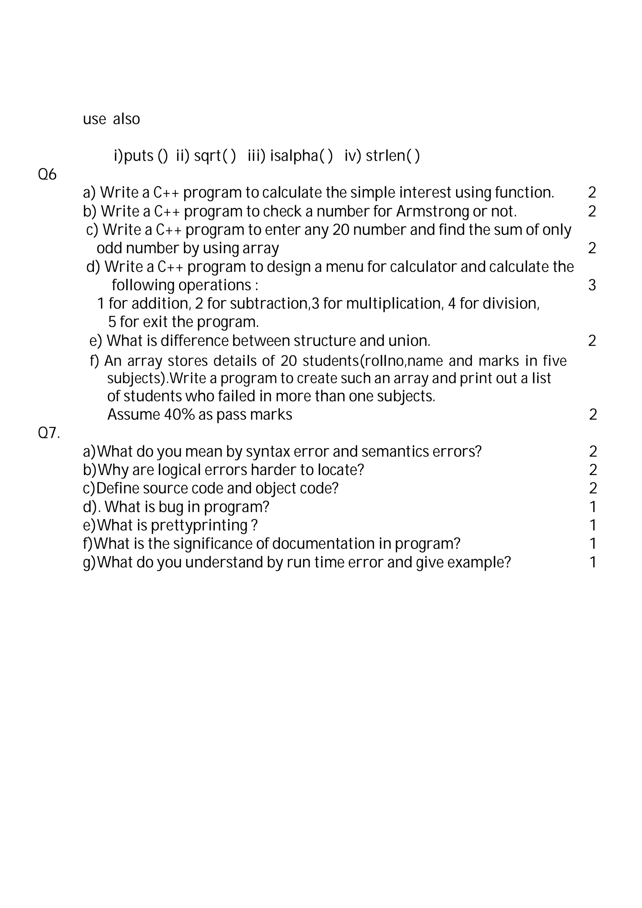 use also
i)puts () ii) sqrt( ) iii) isalpha( ) iv) strlen( )
Q6
a) Write a C++ program to calculate the simple interest using function. 2
b) Write a C++ program to check a number for Armstrong or not. 2
c) Write a C++ program to enter any 20 number and find the sum of only
odd number by using array 2
d) Write a C++ program to design a menu for calculator and calculate the
following operations : 3
1 for addition, 2 for subtraction,3 for multiplication, 4 for division,
5 for exit the program.
e) What is difference between structure and union. 2
f) An array stores details of 20 students(rollno,name and marks in five
subjects).Write a program to create such an array and print out a list
of students who failed in more than one subjects.
Assume 40% as pass marks 2
Q7.
a)What do you mean by syntax error and semantics errors? 2
b)Why are logical errors harder to locate? 2
c)Define source code and object code? 2
d). What is bug in program? 1
e)What is prettyprinting ? 1
f)What is the significance of documentation in program? 1
g)What do you understand by run time error and give example? 1
 