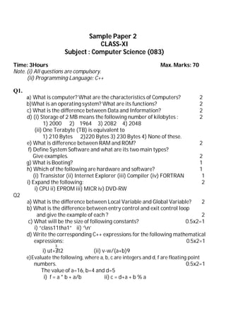 Sample Paper 2
CLASS-XI
Subject : Computer Science (083)
Time: 3Hours Max. Marks: 70
Note. (i) All questions are compulsory.
(ii) Programming Language: C++
Q1.
a) What is computer? What are the characteristics of Computers? 2
b)What is an operating system? What are its functions? 2
c) What is the difference between Data and Information? 2
d) (i) Storage of 2 MB means the following number of kilobytes : 2
1) 2000 2) 1964 3) 2082 4) 2048
(ii) One Terabyte (TB) is equivalent to
1) 210 Bytes 2)220 Bytes 3) 230 Bytes 4) None of these.
e) What is difference between RAM and ROM? 2
f) Define System Software and what are its two main types?
Give examples. 2
g) What is Booting? 1
h) Which of the following are hardware and software? 1
(i) Transistor (ii) Internet Explorer (iii) Compiler (iv) FORTRAN 1
i) Expand the following: 2
i) CPU ii) EPROM iii) MICR iv) DVD-RW
Q2
a) What is the difference between Local Variable and Global Variable? 2
b) What is the difference between entry control and exit control loop
and give the example of each ? 2
c) What will be the size of following constants? 0.5x2=1
i) “class11tha1” ii) ‘n’
d) Write the corresponding C++ expressions for the following mathematical
expressions: 0.5x2=1
i) ut+ ft2 (ii) v-w/(a+b)9
e)Evaluate the following, where a, b, c are integers and d, f are floating point
numbers. 0.5x2=1
The value of a=16, b=4 and d=5
i) f = a * b + a/b ii) c = d+a + b % a
 