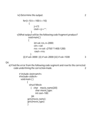 iv) Determine the output: 2
for(i=10;i<=100;i+=10)
{
j=i/2;
cout<<j<<””;
}
v)What output will be the following code fragment produce?
void main( )
{
int val, res, n=2000;
cin>>val;
res = n+val >2750 ? 1400:1200;
cout<<res;
}
(i) if val=3000 (ii) if val=2000 (iii) if val=1500 3
Q4.
a) Find the error from the following code segment and rewrite the corrected
code underlining the correction made. 2
# include<iostream.h>
#include<stdio.h>
void main ( )
{
struct Movie
{ char movie_name[20];
char movie_type;
int cost=100;
}M;
gets(movie_name);
gets(movie_type);
}
 