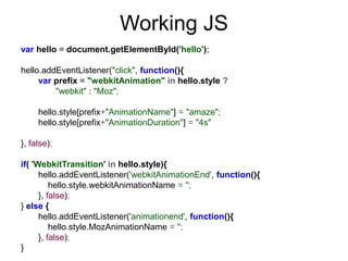 Working JS
var hello = document.getElementById('hello');

hello.addEventListener("click", function(){
     var prefix = "webkitAnimation" in hello.style ?
         "webkit" : "Moz";

     hello.style[prefix+"AnimationName"] = "amaze";
     hello.style[prefix+"AnimationDuration"] = "4s"

}, false);

if( 'WebkitTransition' in hello.style){
      hello.addEventListener('webkitAnimationEnd', function(){
          hello.style.webkitAnimationName = '';
      }, false);
} else {
      hello.addEventListener('animationend', function(){
          hello.style.MozAnimationName = '';
      }, false);
}
 