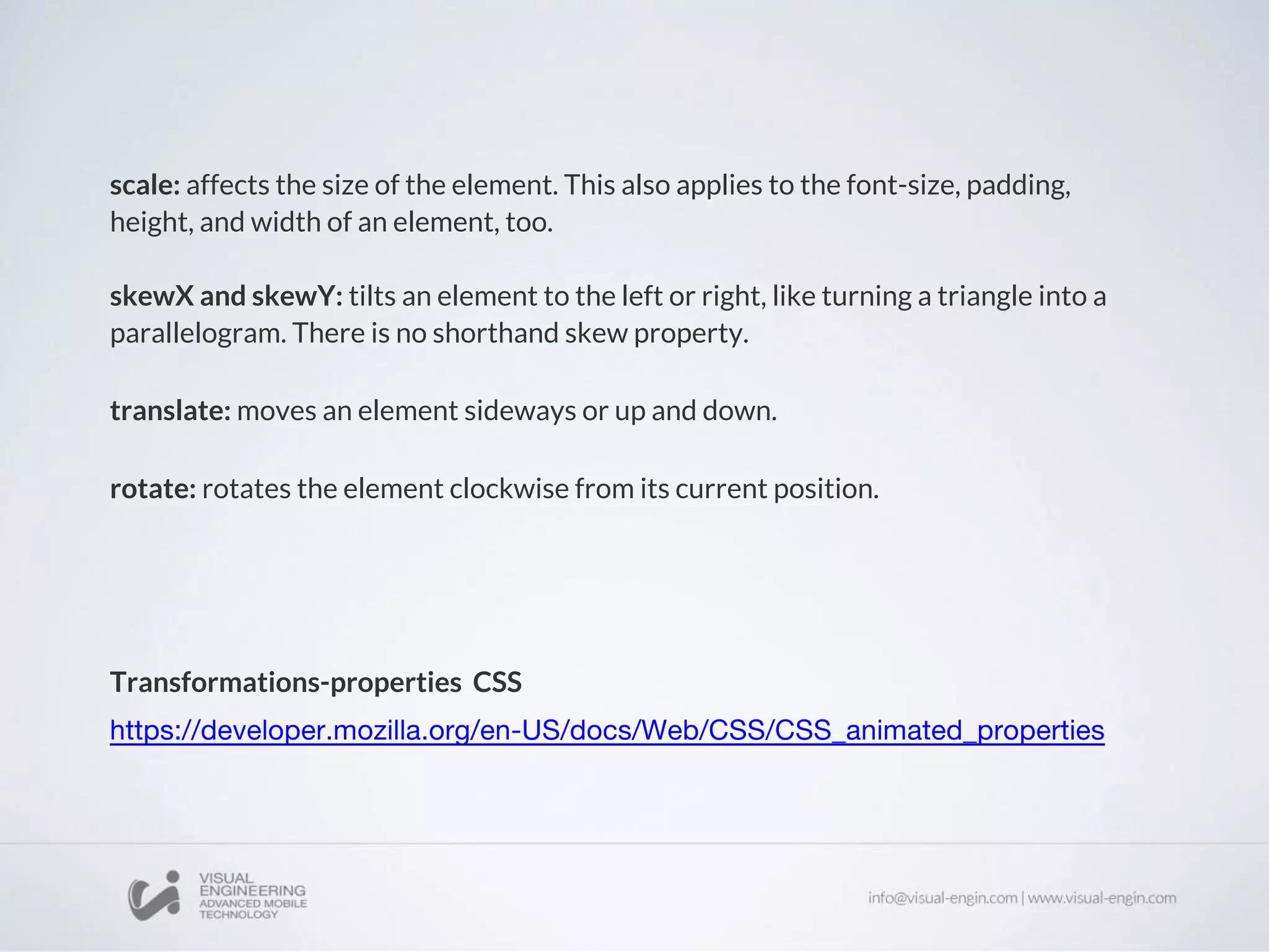 scale: affects the size of the element. This also applies to the font-size, padding,
height, and width of an element, too.
skewX and skewY: tilts an element to the left or right, like turning a triangle into a
parallelogram. There is no shorthand skew property.
translate: moves an element sideways or up and down.
rotate: rotates the element clockwise from its current position.
Transformations-properties CSS
 