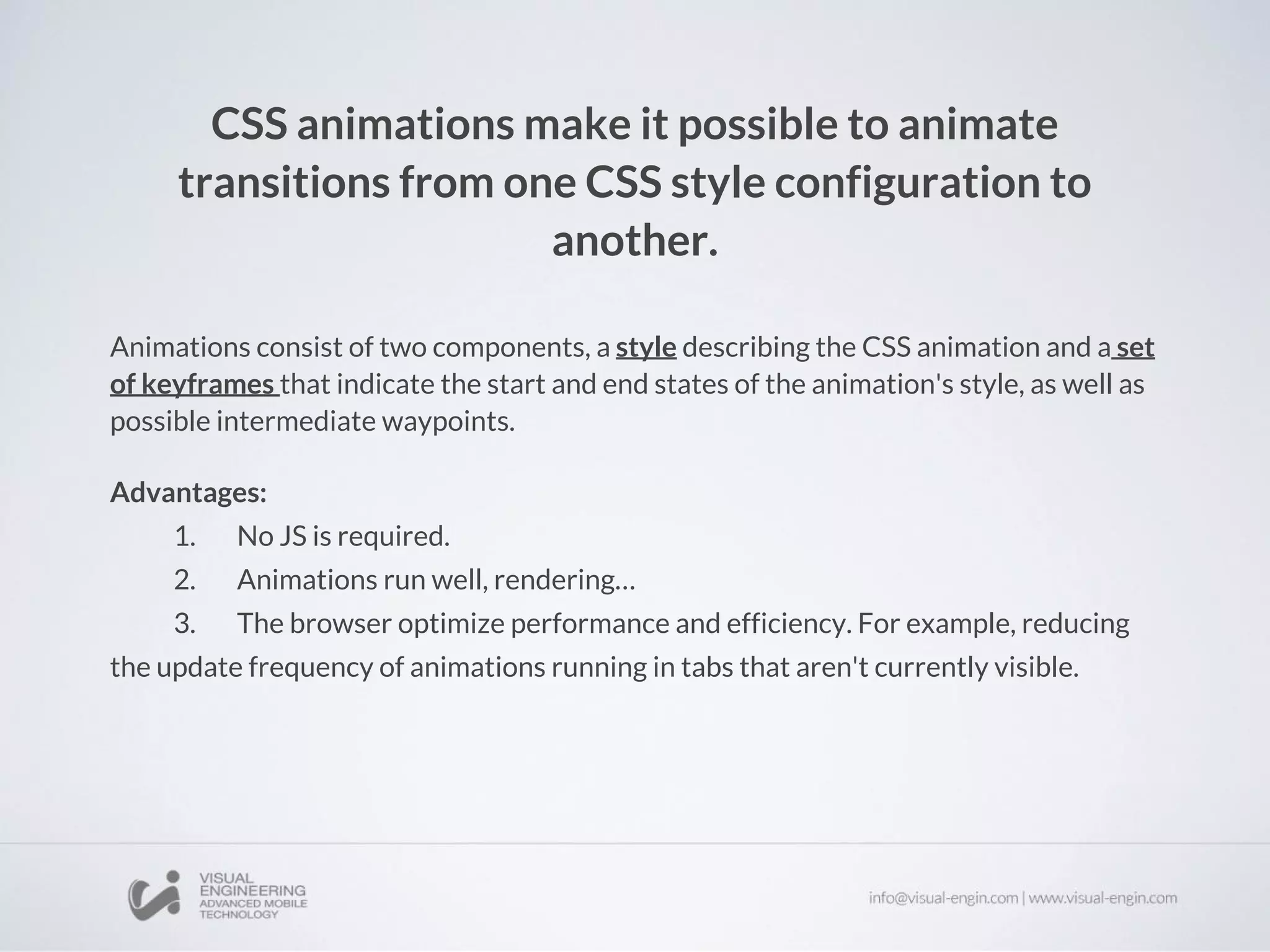 CSS animations make it possible to animate
transitions from one CSS style configuration to
another.
Animations consist of two components, a style describing the CSS animation and a set
of keyframes that indicate the start and end states of the animation's style, as well as
possible intermediate waypoints.
Advantages:
1. No JS is required.
2. Animations run well, rendering…
3. The browser optimize performance and efficiency. For example, reducing
the update frequency of animations running in tabs that aren't currently visible.
 