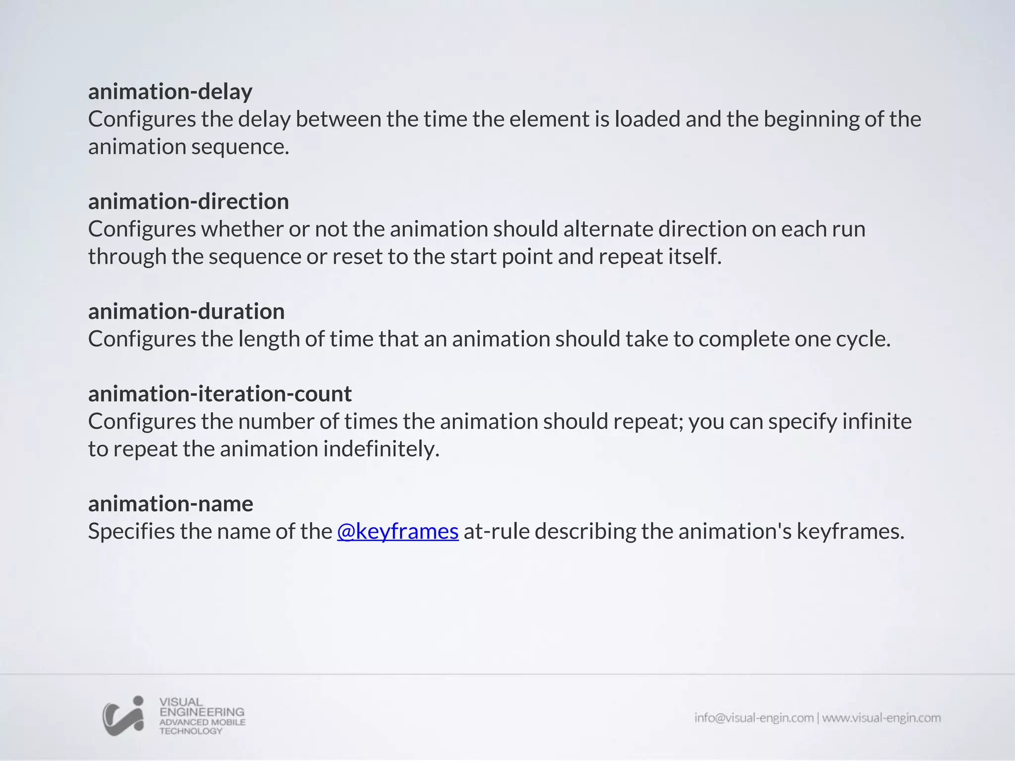 animation-delay
Configures the delay between the time the element is loaded and the beginning of the
animation sequence.
animation-direction
Configures whether or not the animation should alternate direction on each run
through the sequence or reset to the start point and repeat itself.
animation-duration
Configures the length of time that an animation should take to complete one cycle.
animation-iteration-count
Configures the number of times the animation should repeat; you can specify infinite
to repeat the animation indefinitely.
animation-name
Specifies the name of the @keyframes at-rule describing the animation's keyframes.
 