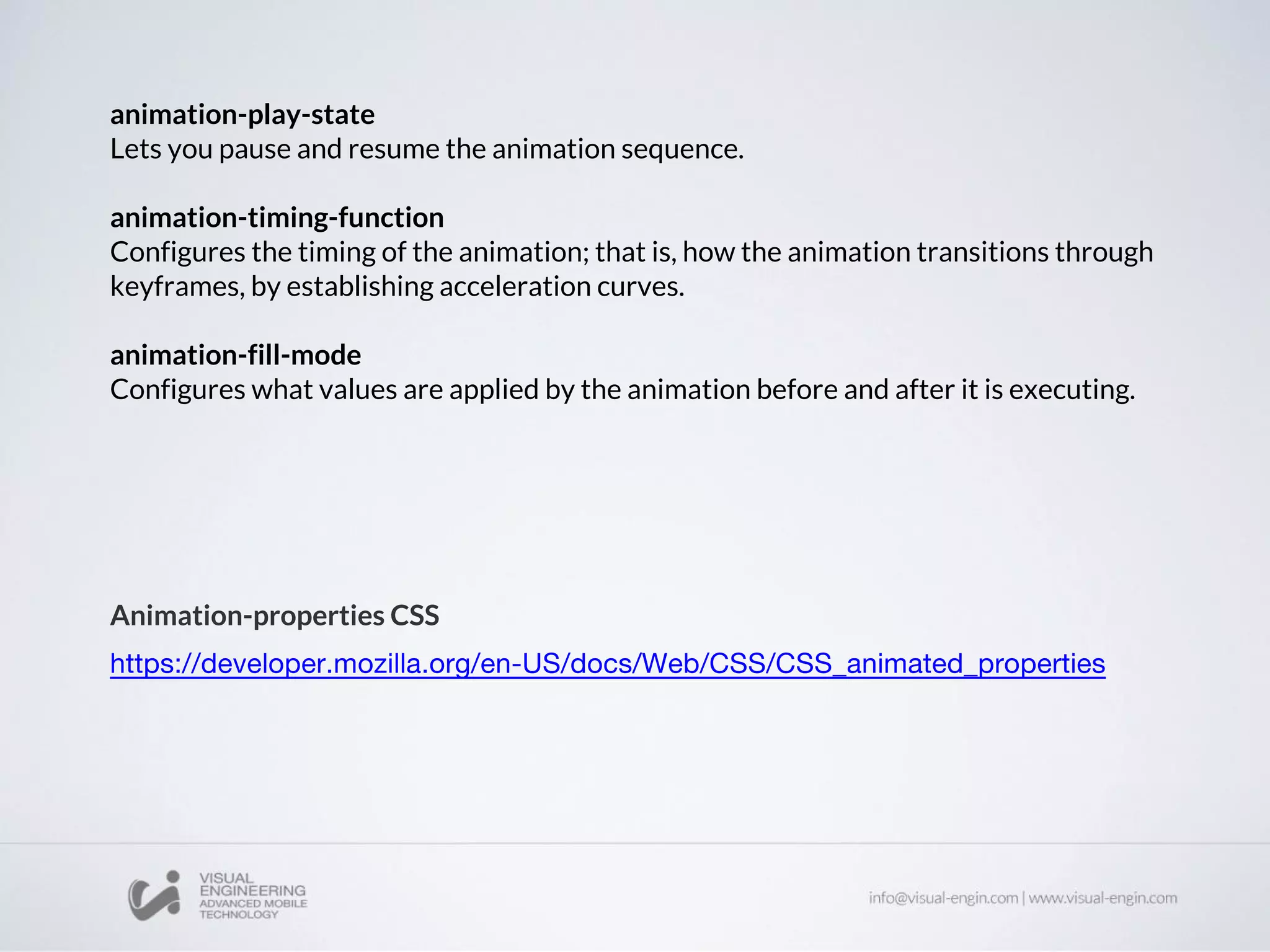 animation-play-state
Lets you pause and resume the animation sequence.
animation-timing-function
Configures the timing of the animation; that is, how the animation transitions through
keyframes, by establishing acceleration curves.
animation-fill-mode
Configures what values are applied by the animation before and after it is executing.
Animation-properties CSS
 