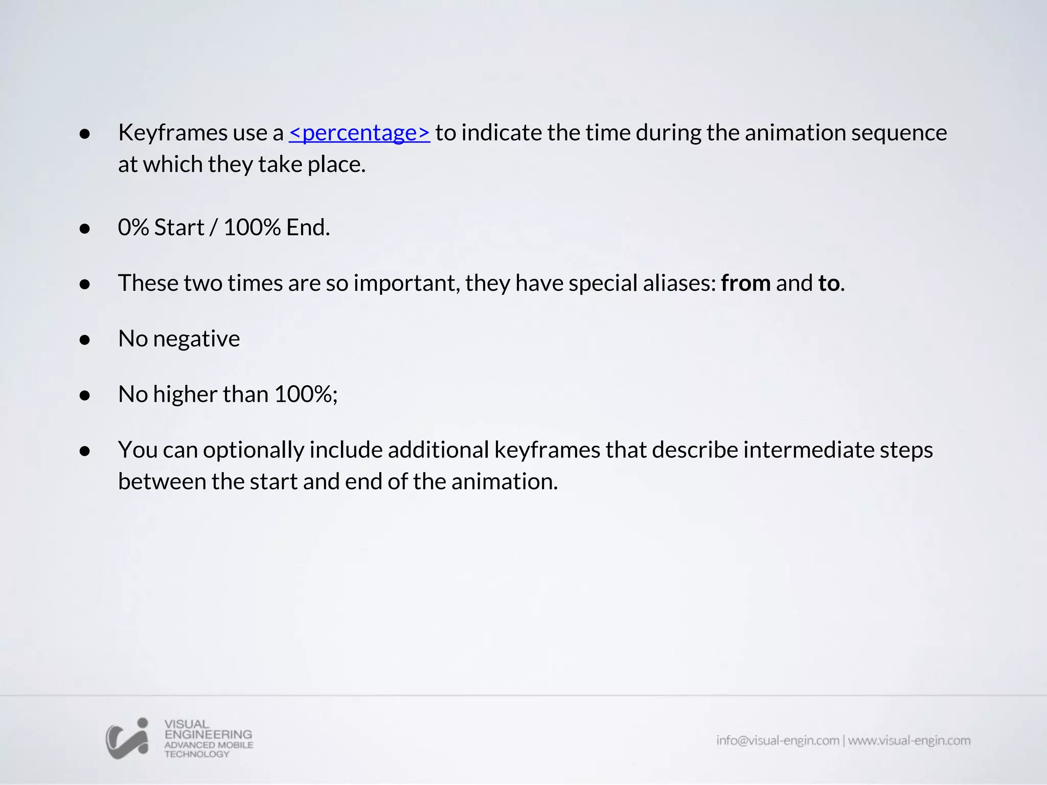 ● Keyframes use a <percentage> to indicate the time during the animation sequence
at which they take place.
● 0% Start / 100% End.
● These two times are so important, they have special aliases: from and to.
● No negative
● No higher than 100%;
● You can optionally include additional keyframes that describe intermediate steps
between the start and end of the animation.
 
