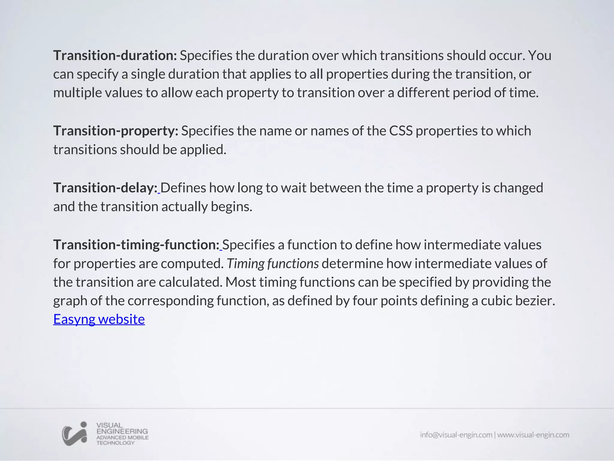 Transition-duration: Specifies the duration over which transitions should occur. You
can specify a single duration that applies to all properties during the transition, or
multiple values to allow each property to transition over a different period of time.
Transition-property: Specifies the name or names of the CSS properties to which
transitions should be applied.
Transition-delay: Defines how long to wait between the time a property is changed
and the transition actually begins.
Transition-timing-function: Specifies a function to define how intermediate values
for properties are computed. Timing functions determine how intermediate values of
the transition are calculated. Most timing functions can be specified by providing the
graph of the corresponding function, as defined by four points defining a cubic bezier.
Easyng website
 
