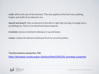 scale: affects the size of the element. This also applies to the font-size, padding,
height, and width of an element, too.
skewX and skewY: tilts an element to the left or right, like turning a triangle into a
parallelogram. There is no shorthand skew property.
translate: moves an element sideways or up and down.
rotate: rotates the element clockwise from its current position.
Transformations-properties CSS
 