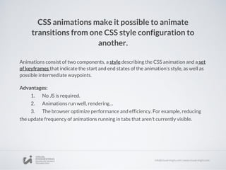 CSS animations make it possible to animate
transitions from one CSS style configuration to
another.
Animations consist of two components, a style describing the CSS animation and a set
of keyframes that indicate the start and end states of the animation's style, as well as
possible intermediate waypoints.
Advantages:
1. No JS is required.
2. Animations run well, rendering…
3. The browser optimize performance and efficiency. For example, reducing
the update frequency of animations running in tabs that aren't currently visible.
 