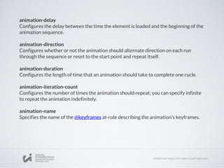 animation-delay
Configures the delay between the time the element is loaded and the beginning of the
animation sequence.
animation-direction
Configures whether or not the animation should alternate direction on each run
through the sequence or reset to the start point and repeat itself.
animation-duration
Configures the length of time that an animation should take to complete one cycle.
animation-iteration-count
Configures the number of times the animation should repeat; you can specify infinite
to repeat the animation indefinitely.
animation-name
Specifies the name of the @keyframes at-rule describing the animation's keyframes.
 