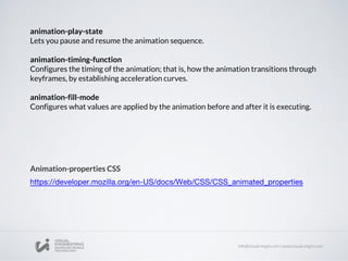 animation-play-state
Lets you pause and resume the animation sequence.
animation-timing-function
Configures the timing of the animation; that is, how the animation transitions through
keyframes, by establishing acceleration curves.
animation-fill-mode
Configures what values are applied by the animation before and after it is executing.
Animation-properties CSS
 