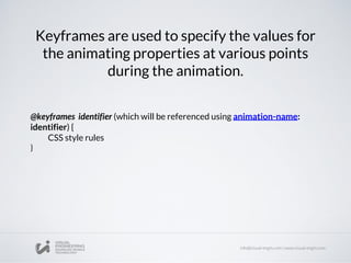 Keyframes are used to specify the values for
the animating properties at various points
during the animation.
@keyframes identifier (which will be referenced using animation-name:
identifier) {
CSS style rules
}
 