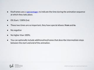 ● Keyframes use a <percentage> to indicate the time during the animation sequence
at which they take place.
● 0% Start / 100% End.
● These two times are so important, they have special aliases: from and to.
● No negative
● No higher than 100%;
● You can optionally include additional keyframes that describe intermediate steps
between the start and end of the animation.
 