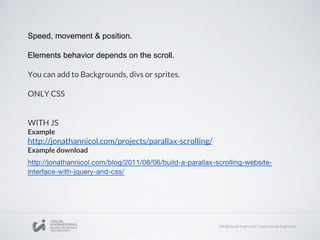 Speed, movement & position.
Elements behavior depends on the scroll.
You can add to Backgrounds, divs or sprites.
ONLY CSS
WITH JS
Example
http://jonathannicol.com/projects/parallax-scrolling/
Example download
 
