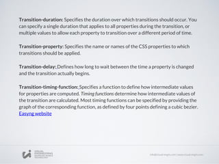 Transition-duration: Specifies the duration over which transitions should occur. You
can specify a single duration that applies to all properties during the transition, or
multiple values to allow each property to transition over a different period of time.
Transition-property: Specifies the name or names of the CSS properties to which
transitions should be applied.
Transition-delay: Defines how long to wait between the time a property is changed
and the transition actually begins.
Transition-timing-function: Specifies a function to define how intermediate values
for properties are computed. Timing functions determine how intermediate values of
the transition are calculated. Most timing functions can be specified by providing the
graph of the corresponding function, as defined by four points defining a cubic bezier.
Easyng website
 