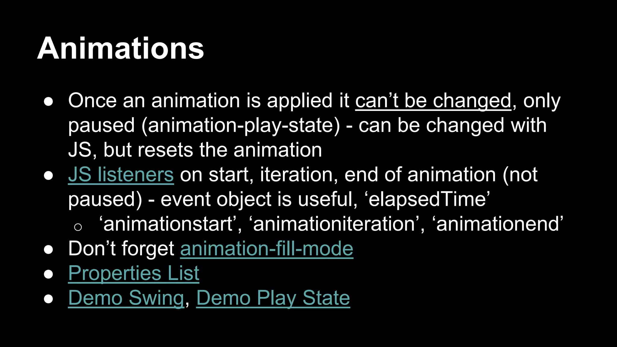 Animations
● Once an animation is applied it can’t be changed, only
paused (animation-play-state) - can be changed with
JS, but resets the animation
● JS listeners on start, iteration, end of animation (not
paused) - event object is useful, ‘elapsedTime’
o ‘animationstart’, ‘animationiteration’, ‘animationend’
● Don’t forget animation-fill-mode
● Properties List
● Demo Swing, Demo Play State
 