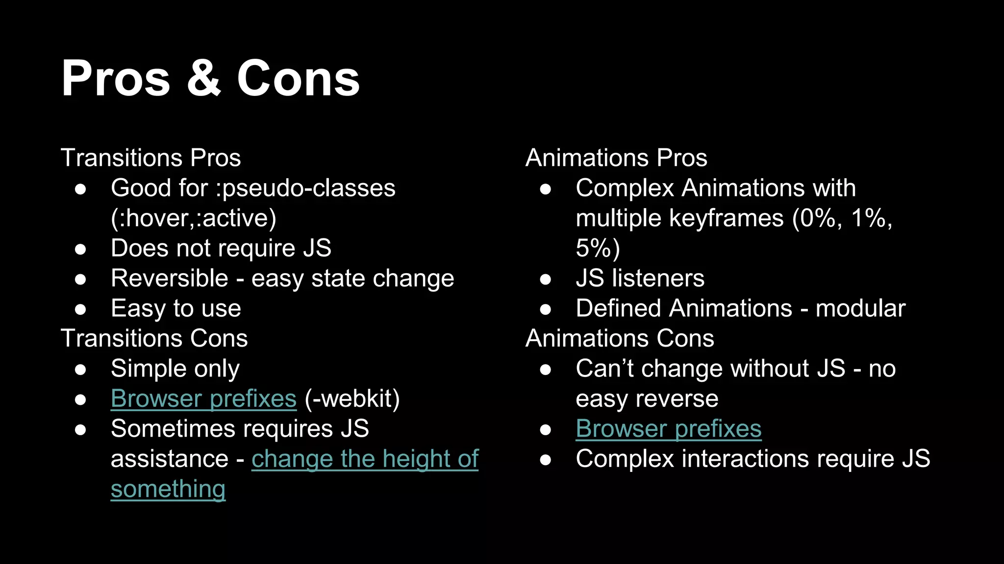 Pros & Cons
Transitions Pros
● Good for :pseudo-classes
(:hover,:active)
● Does not require JS
● Reversible - easy state change
● Easy to use
Transitions Cons
● Simple only
● Browser prefixes (-webkit)
● Sometimes requires JS
assistance - change the height of
something
Animations Pros
● Complex Animations with
multiple keyframes (0%, 1%,
5%)
● JS listeners
● Defined Animations - modular
Animations Cons
● Can’t change without JS - no
easy reverse
● Browser prefixes
● Complex interactions require JS
 