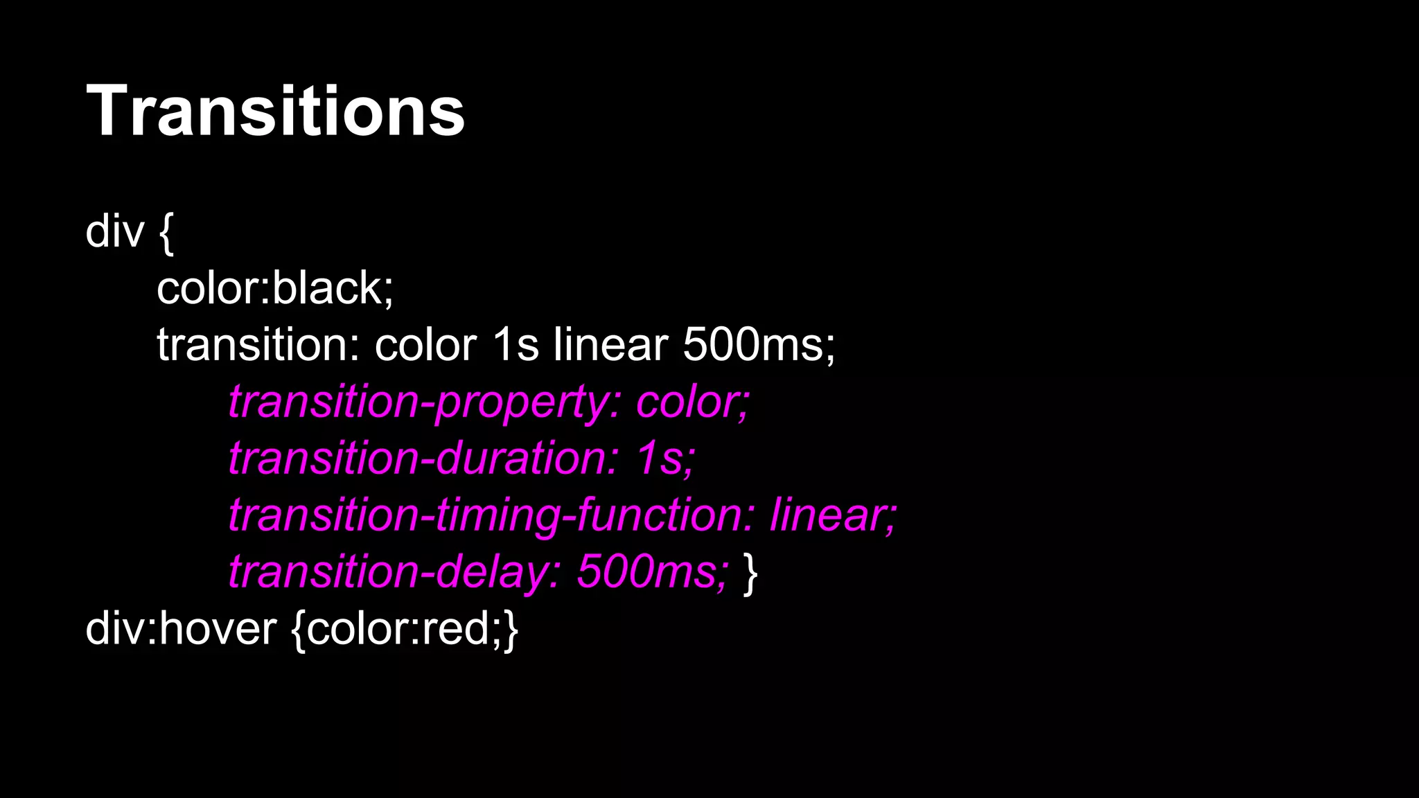Transitions
div {
color:black;
transition: color 1s linear 500ms;
transition-property: color;
transition-duration: 1s;
transition-timing-function: linear;
transition-delay: 500ms; }
div:hover {color:red;}
 