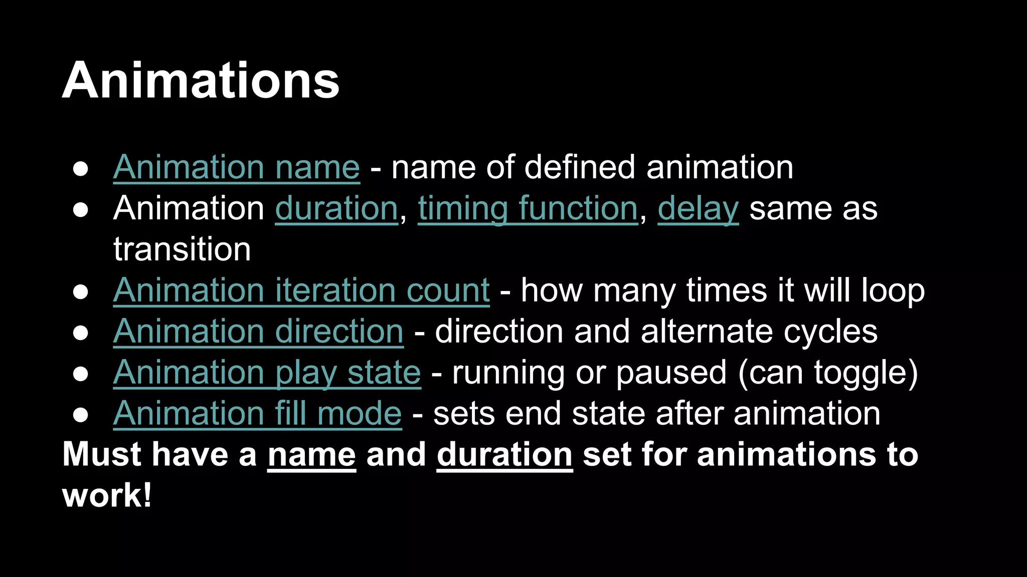 Animations
● Animation name - name of defined animation
● Animation duration, timing function, delay same as
transition
● Animation iteration count - how many times it will loop
● Animation direction - direction and alternate cycles
● Animation play state - running or paused (can toggle)
● Animation fill mode - sets end state after animation
Must have a name and duration set for animations to
work!
 