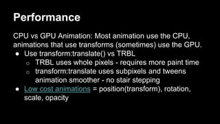 Performance
CPU vs GPU Animation: Most animation use the CPU,
animations that use transforms (sometimes) use the GPU.
● Use transform:translate() vs TRBL
o TRBL uses whole pixels - requires more paint time
o transform:translate uses subpixels and tweens
animation smoother - no stair stepping
● Low cost animations = position(transform), rotation,
scale, opacity
 