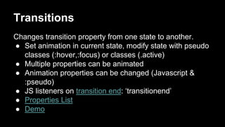 Transitions
Changes transition property from one state to another.
● Set animation in current state, modify state with pseudo
classes (:hover,:focus) or classes (.active)
● Multiple properties can be animated
● Animation properties can be changed (Javascript &
:pseudo)
● JS listeners on transition end: ‘transitionend’
● Properties List
● Demo
 